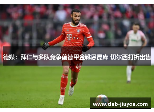 德媒:拜仁与多队竞争前德甲金靴恩昆库 切尔西打折出售 德媒:拜仁与多队竞争前德甲金靴恩昆库 切尔西打折出售