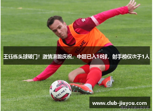 王钰栋头球破门!激情滑跪庆祝,中超已入10球,射手榜仅次于1人 王钰栋头球破门!激情滑跪庆祝,中超已入10球,射手榜仅次于1人